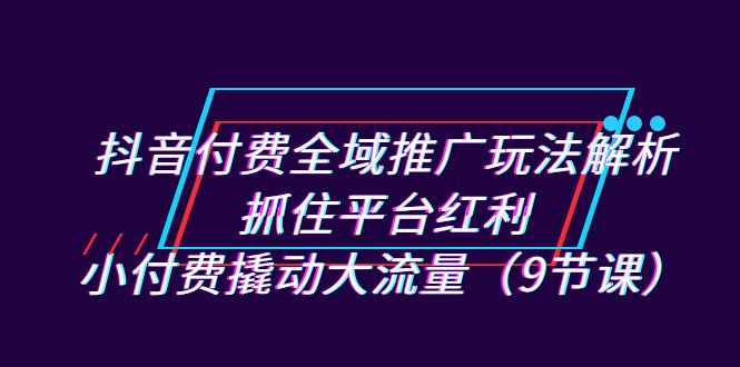 抖音付費全域推廣玩法解析：抓住平臺紅利，小付費撬動大流量（9節課） - 嚴選資源大全