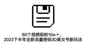 60個視頻吸粉10w+,2023下半年全新流量密碼3D美女號新玩法(教程+資源) - 嚴選資源大全 - 嚴選資源大全