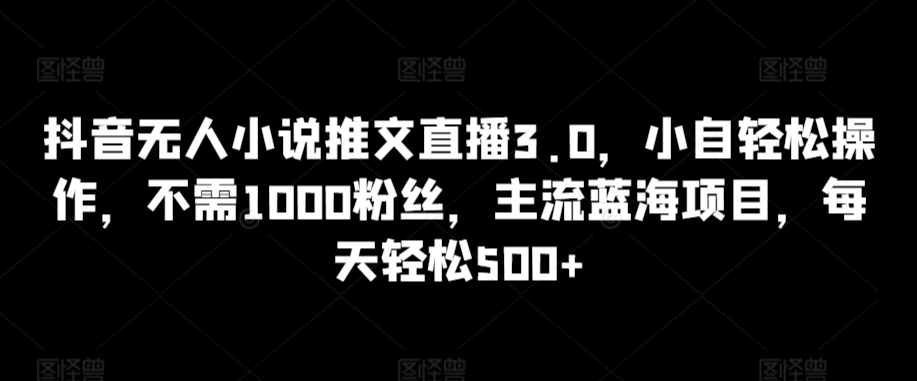 抖音無人小說推文直播3.0,小自輕松操作,不需1000粉絲,主流藍海項目,每天輕松500+ - 嚴選資源大全