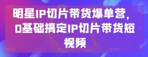 明星IP切片帶貨爆單營,0基礎搞定IP切片帶貨短視頻 - 嚴選資源大全 - 嚴選資源大全