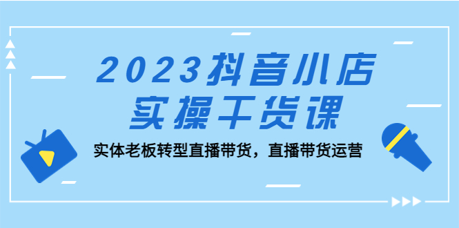 2023抖音小店實操干貨課：實體老板轉型直播帶貨，直播帶貨運營！ - 嚴選資源大全