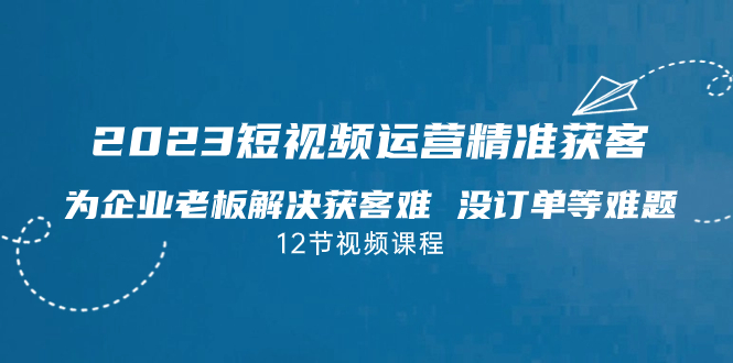 2023短視頻·運營精準獲客，為企業老板解決獲客難 沒訂單等難題（12節課） - 嚴選資源大全