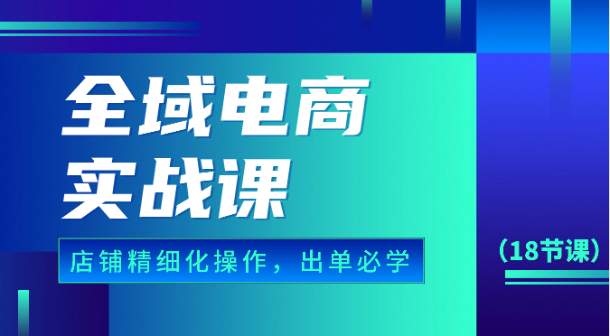 全域電商實戰課，個人店鋪精細化操作流程，出單必學內容（18節課） - 嚴選資源大全