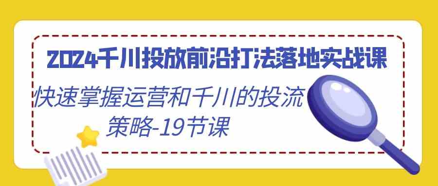 2024千川投放前沿打法落地實戰課，快速掌握運營和千川的投流策略（19節課） - 嚴選資源大全