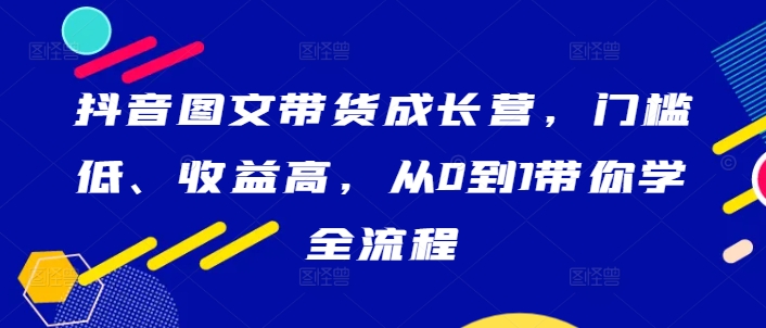 抖音圖文帶貨成長營,門檻低、收益高,從0到1帶你學全流程 - 嚴選資源大全