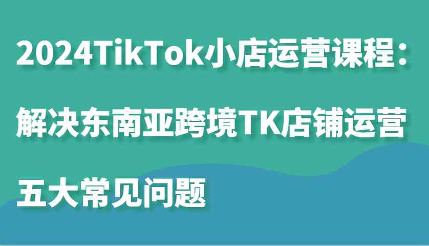 2024TikTok小店運營課程:解決東南亞跨境TK店鋪運營五大常見問題 - 嚴選資源大全
