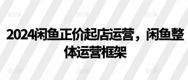 2024閑魚正價起店運營,閑魚整體運營框架 - 嚴選資源大全