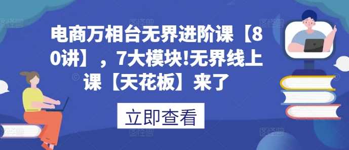電商萬相臺無界進階課【80講】,7大模塊!無界線上課【天花板】來了 - 嚴選資源大全