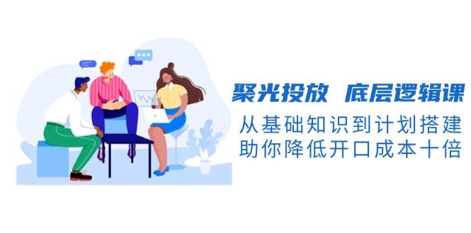 聚光投放底層邏輯課，從基礎知識到計劃搭建，助你降低開口成本十倍 - 嚴選資源大全
