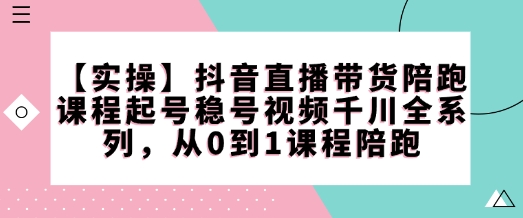 【實操】抖音直播帶貨陪跑課程起號穩號視頻千川全系列，從0到1課程陪跑 - 嚴選資源大全