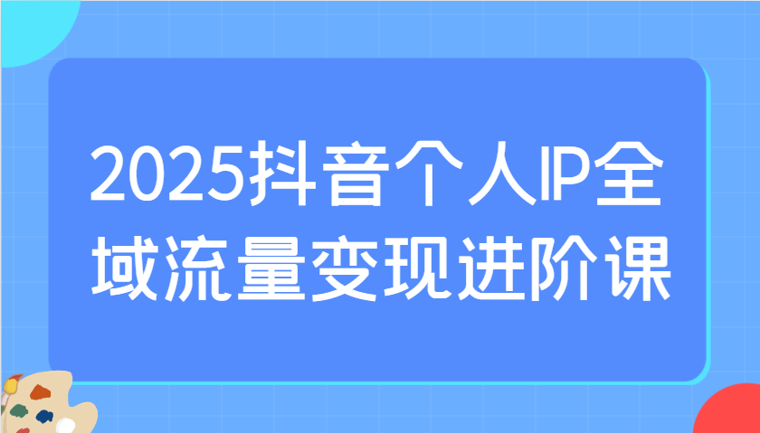 2025抖音個人IP全域流量變現進階課:選爆品、抖音付費投流、千川投流實操及優化等 - 嚴選資源大全