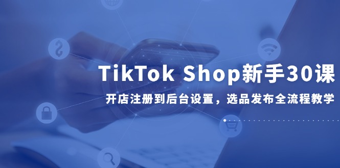 TikTok Shop新手30課,開店注冊到后臺設置,選品發(fā)布全流程教學 - 嚴選資源大全