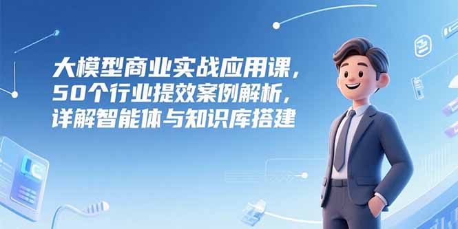 大模型商業實戰應用課,50個行業提效案例解析,詳解智能體與知識庫搭建 - 嚴選資源大全