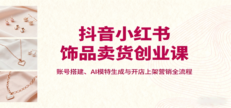 抖音小紅書飾品賣貨創業課，賬號搭建、AI模特生成與開店上架營銷全流程 - 嚴選資源大全 - 嚴選資源大全