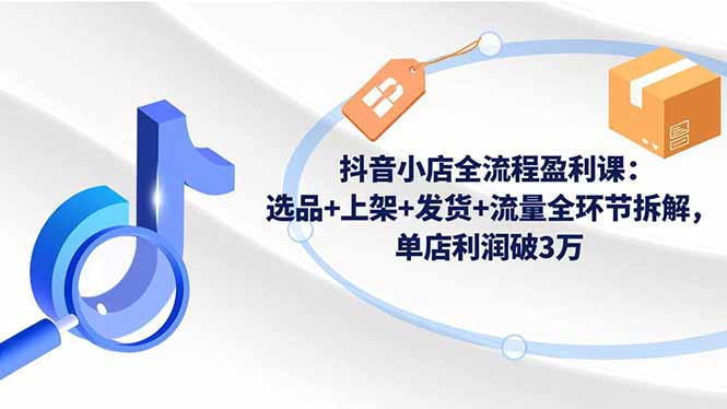 抖音小店全流程盈利課：選品+上架+發貨+流量全環節拆解，單店利潤破3萬 - 嚴選資源大全